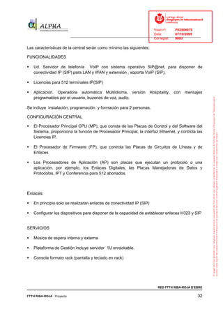 Visat nº:    P02904970
                                                                            Data:        07/10/2009
                          ______________________________________________________________________________
                                                                            Col·legiat:  9083

Las características de la central serán como mínimo las siguientes:

FUNCIONALIDADES

   Ud. Servidor de telefonía VoIP con sistema operativo SIP@net, para disponer de
   conectividad IP (SIP) para LAN y WAN y extensión , soporta VoIP (SIP),

   Licencias para 512 terminales IP(SIP)

   Aplicación. Operadora automática Multiidioma, versión                 Hospitality,   con   mensajes
   programables por el usuario, buzones de voz, audio.

Se incluye instalación, programación y formación para 2 personas.

CONFIGURACIÓN CENTRAL

   El Procesador Principal CPU (MP), que consta de las Placas de Control y del Software del
   Sistema, proporciona la función de Procesador Principal, la interfaz Ethernet, y controla las
   Licencias IP.

   El Procesador de Firmware (FP), que controla las Placas de Circuitos de Líneas y de
   Enlaces

   Los Procesadores de Aplicación (AP) son placas que ejecutan un protocolo o una
   aplicación, por ejemplo, los Enlaces Digitales, las Placas Manejadoras de Datos y
   Protocolos, IPT y Conferencia para 512 abonados.



Enlaces:

   En principio solo se realizaran enlaces de conectividad IP (SIP)

   Configurar los dispositivos para disponer de la capacidad de establecer enlaces H323 y SIP


SERVICIOS

   Música de espera interna y externa

   Plataforma de Gestión incluye servidor 1U enrackable.

   Consola formato rack (pantalla y teclado en rack)




                                                                              RED FTTH RIBA-ROJA D’EBRE

FTTH RIBA-ROJA Proyecto                                                                               32
 