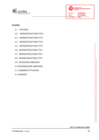 Visat nº:    P02904970
                                                                            Data:        07/10/2009
                          ______________________________________________________________________________
                                                                            Col·legiat:  9083




PLANOS

   2.1   SITUACIÓ

   2.2    INFRAESTRUCTURA FTTH

   2.3   INFRAESTRUCTURA FTTH

   2.4   INFRAESTRUCTURA FTTH

   2.5   INFRAESTRUCTURA FTTH

   2.6 INFRAESTRUCTURA FTTH

   2.7 INFRAESTRUCTURA FTTH

   2.8 INFRAESTRUCTURA FTTH

   2.9 SITUACIÓN CABECERA

   2.10 DISTRIBUCIÓN CABECERA

   2.11 ARMARIO FTTH-GPON

   2.12 ANEXOS




                                                                              RED FTTH RIBA-ROJA D’EBRE

FTTH RIBA-ROJA Proyecto                                                                               34
 