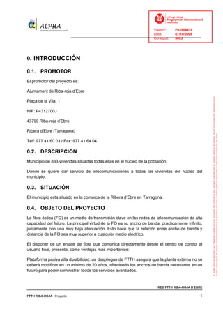 Visat nº:    P02904970
                                                                            Data:        07/10/2009
                          ______________________________________________________________________________
                                                                            Col·legiat:  9083




0. INTRODUCCIÓN

0.1. PROMOTOR
El promotor del proyecto es:

Ajuntament de Riba-roja d’Ebre

Plaça de la Vila, 1

NIF: P4312700J

43790 Riba-roja d’Ebre

Ribera d’Ebre (Tarragona)

Telf: 977 41 60 03 / Fax: 977 41 64 04

0.2. DESCRIPCIÓN
Municipio de 833 viviendas situadas todas ellas en el núcleo de la población.

Donde se quiere dar servicio de telecomunicaciones a todas las viviendas del núcleo del
municipio.

0.3. SITUACIÓN
El municipio esta situado en la comarca de la Ribera d’Ebre en Tarragona.

0.4. OBJETO DEL PROYECTO
La fibra óptica (FO) es un medio de transmisión clave en las redes de telecomunicación de alta
capacidad del futuro. La principal virtud de la FO es su ancho de banda, prácticamente infinito,
juntamente con una muy baja atenuación. Esto hace que la relación entre ancho de banda y
distancia de la FO sea muy superior a cualquier medio eléctrico.

El disponer de un enlace de fibra que comunica directamente desde el centro de control al
usuario final, presenta, como ventajas más importantes:

Plataforma pasiva alta durabilidad: un despliegue de FTTH asegura que la planta externa no se
deberá modificar en un mínimo de 20 años, ofreciendo los anchos de banda necesarios en un
futuro para poder suministrar todos los servicios avanzados.



                                                                              RED FTTH RIBA-ROJA D’EBRE

FTTH RIBA-ROJA Proyecto                                                                                1
 