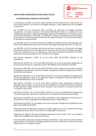 Visat nº:     P02904970
ANEXO SOBRE CONDICIONES DE SEGURIDAD Y SALUD                                  Data:         07/10/2009
                                                                              Col·legiat:   9083
   A) DISPOSICIONES LEGALES DE APLICACIÓN.

A continuación se detalla una lista de Leyes, Decretos y Normas actualmente en vigor que de una
forma directa afectan a la Prevención de Riesgos Laborales y cuyas disposiciones son de obligado
cumplimiento:

Ley 31/1995 de 8 de Noviembre (BOE 10/11/95), de Prevención de Riesgos Laborales.
Transposición al Derecho Español de la Directiva 89/391/CEE relativa a la aplicación de las
medidas para promover la mejora de la seguridad y salud de los trabajadores en el trabajo, así como
las Directivas 92/85/CEE, 94/33/CEE y 91/383/CEE relativas a la aplicación de la maternidad y
de los jóvenes y al tratamiento de las relaciones de trabajo temporales, de duración determinada y
en empresas de trabajo temporal.

Ley 50/1998, de 30 de diciembre (BOE 31/12/1998), de Medidas Fiscales, Administrativas y de
Orden Social. (Modificación de la Ley de Prevención de Riesgos Laborales, artículo 45, 47, 48 y 49).

Ley 54/2003, de 12 de diciembre, de reforma del marco normativo de la Prevención de Riesgos
Laborales que modifica la Ley 31/1995 de 8 de noviembre, de Prevención de Riesgos Laborales e
incluye las modificaciones que se introducen en la Ley sobre Infracciones y Sanciones en el Orden
Social, texto refundido aprobado por R.D. 5/2000, de 4 de agosto.

Real Decreto Legislativo 1/1995, de 24 de marzo, (BOE 29/03/1995), (Estatuto de los
trabajadores).

Real Decreto 39/1997, de 17 de Enero (BOE 31/01/97), por el que se aprueba el Reglamento de
los Servicios de Prevención, modificado por R.D. 780/1998 de 30 de abril (BOE 01/05/98).

Real Decreto 485/1997, de 14 de Abril (BOE 23/04/97), sobre disposiciones mínimas en materia
de señalización de seguridad y salud en el trabajo. Transposición al Derecho Español de la Directiva
92/58/CEE de 24 de junio.

Real Decreto 486/1997, de 14 de Abril (BOE 23/04/97), por el que se establecen las disposiciones
mínimas de seguridad y salud en los lugares de trabajo. Transposición al Derecho Español de la
Directiva 89/654/CEE de 30 de noviembre.

Real Decreto 773/1997, de 30 de mayo (BOE 12/06/97) sobre disposiciones mínimas de
seguridad y salud relativas a la utilización por los trabajadores de equipos de protección individual.
En BOE 18/07/97 (página 22094) se hace referencia a una corrección de errores de dicho R.D.
773/1997 de 30 de mayo.

Real Decreto 1215/97, de 18 de julio (BOE 07/08/97), por el que se establecen las disposiciones
mínimas de seguridad y salud para la utilización por los trabajadores de los equipos de trabajo.

Real Decreto 614/2001 de 8 de Junio (BOE 21/06/2001), sobre disposiciones mínimas para la
protección de la salud y seguridad de los trabajadores frente al riesgo eléctrico.

Real Decreto 842/2002, de 2 de agosto, por el que se aprueba el Reglamento electrotécnico para
Baja Tensión (BOE 18/09/2002).

Ordenanza General de Seguridad e Higiene en el trabajo. Vigente el art. 24 y el capítulo VII del título
II, aprobada por Orden de 9 de marzo de 1971 (Trabajo) (BOE 16/03/1971).

Reglamento de régimen interno de la empresa constructora, caso de existir y que no se oponga a
ninguna de las disposiciones citadas anteriormente.

Así mismo existen otras Leyes, Decretos y Normas actualmente en vigor, que de una forma indirecta
pueden afectar a la Prevención de Riesgos Laborales, pero que se omiten por no estar directamente
relacionadas con los trabajos a realizar.


α _____________________________________________________________ 1
 
