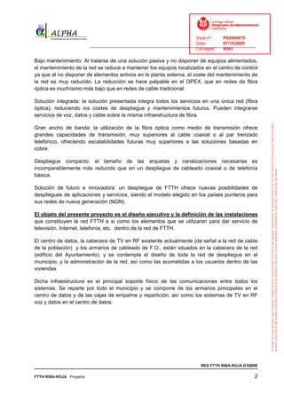 Visat nº:    P02904970
                                                                            Data:        07/10/2009
                          ______________________________________________________________________________
                                                                            Col·legiat:  9083

Bajo mantenimiento: Al tratarse de una solución pasiva y no disponer de equipos alimentados,
el mantenimiento de la red se reduce a mantener los equipos localizados en el centro de control
ya que al no disponer de elementos activos en la planta externa, el coste del mantenimiento de
la red es muy reducido. La reducción se hace palpable en el OPEX, que en redes de fibra
óptica es muchísimo más bajo que en redes de cable tradicional.

Solución integrada: la solución presentada integra todos los servicios en una única red (fibra
óptica), reduciendo los costes de despliegue y mantenimientos futuros. Pueden integrarse
servicios de voz, datos y cable sobre la misma infraestructura de fibra.

Gran ancho de banda: la utilización de la fibra óptica como medio de transmisión ofrece
grandes capacidades de transmisión, muy superiores al cable coaxial o al par trenzado
telefónico, ofreciendo escalabilidades futuras muy superiores a las soluciones basadas en
cobre.

Despliegue compacto: el tamaño de las arquetas y canalizaciones necesarias es
incomparablemente más reducido que en un despliegue de cableado coaxial o de telefonía
básica.

Solución de futuro e innovadora: un despliegue de FTTH ofrece nuevas posibilidades de
despliegues de aplicaciones y servicios, siendo el modelo elegido en los países punteros para
sus redes de nueva generación (NGN).

El objeto del presente proyecto es el diseño ejecutivo y la definición de las instalaciones
que constituyen la red FTTH a si como los elementos que se utilizaran para dar servicio de
televisión, Internet, telefonía, etc. dentro de la red de FTTH.

El centro de datos, la cabecera de TV en RF existente actualmente (da señal a la red de cable
de la población) y los armarios de cableado de F.O., están situados en la cabecera de la red
(edificio del Ayuntamiento), y se contempla el diseño de toda la red de despliegue en el
municipio, y la administración de la red, así como las acometidas a los usuarios dentro de las
viviendas

Dicha infraestructura es el principal soporte físico de las comunicaciones entre todos los
sistemas. Se reparte por todo el municipio y se compone de los armarios principales en el
centro de datos y de las cajas de empalme y repartición; así como los sistemas de TV en RF
voz y datos en el centro de datos.




                                                                              RED FTTH RIBA-ROJA D’EBRE

FTTH RIBA-ROJA Proyecto                                                                                2
 