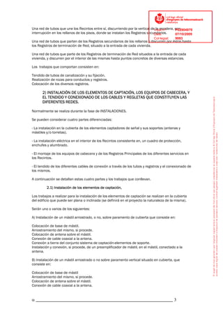 Una red de tubos que une los Recintos entre sí, discurriendo por la vertical deVisat nº:
                                                                                la escalera, con
                                                                                             P02904970
interrupción en los rellanos de los pisos, donde se instalan los Registros secundarios.
                                                                               Data:         07/10/2009
                                                                                Col·legiat:   9083
Una red de tubos que parten de los Registros secundarios de los rellanos y discurren por éstos hasta
los Registros de terminación de Red, situado a la entrada de cada vivienda.

Una red de tubos que parte de los Registros de terminación de Red situados a la entrada de cada
vivienda, y discurren por el interior de las mismas hasta puntos concretos de diversas estancias.

Los trabajos que comportan consisten en:

Tendido de tubos de canalización y su fijación.
Realización de rozas para conductos y registros.
Colocación de los diversos registros.

      2) INSTALACIÓN DE LOS ELEMENTOS DE CAPTACIÓN, LOS EQUIPOS DE CABECERA, Y
      EL TENDIDO Y CONEXIONADO DE LOS CABLES Y REGLETAS QUE CONSTITUYEN LAS
      DIFERENTES REDES.

Normalmente se realiza durante la fase de INSTALACIONES.

Se pueden considerar cuatro partes diferenciadas:

- La instalación en la cubierta de los elementos captadores de señal y sus soportes (antenas y
mástiles y/o torretas).

- La instalación eléctrica en el interior de los Recintos consistente en, un cuadro de protección,
enchufes y alumbrado.

- El montaje de los equipos de cabecera y de los Registros Principales de los diferentes servicios en
los Recintos.

- El tendido de los diferentes cables de conexión a través de los tubos y registros y el conexionado de
los mismos.

A continuación se detallan estas cuatro partes y los trabajos que conllevan.

         2.1) Instalación de los elementos de captación,

Los trabajos a realizar para la instalación de los elementos de captación se realizan en la cubierta
del edificio que puede ser plana o inclinada (se definirá en el proyecto la naturaleza de la misma).

Serán uno o varios de los siguientes:

A) Instalación de un mástil arriostrado, o no, sobre paramento de cubierta que consiste en:

Colocación de base de mástil.
Arriostramiento del mismo, si procede.
Colocación de antena sobre el mástil.
Conexión de cable coaxial a la antena.
Conexión a tierra del conjunto sistema de captación-elementos de soporte.
Instalación y conexión, si procede, de un preamplificador de mástil, en el mástil, conectado a la
antena.

B) Instalación de un mástil arriostrado o no sobre paramento vertical situado en cubierta, que
consiste en:

Colocación de base de mástil
Arriostramiento del mismo, si procede.
Colocación de antena sobre el mástil.
Conexión de cable coaxial a la antena.


α _____________________________________________________________ 3
 