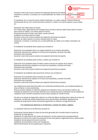 Conexión a tierra del conjunto sistema de captación-elementos de soporte. Visat nº:         P02904970
Instalación y conexión, si procede, de un preamplificador de mástil, en el mástil, conectado07/10/2009
                                                                              Data:          a la
antena.                                                                       Col·legiat:   9083

C) Instalación de un conjunto torreta mástil arriostrado o no, sobre cubierta o sobre el suelo (la
torreta puede ser de una o varias secciones y llevará un mástil, en su parte superior), que consiste
en:

Colocación del mástil sobre la Torreta.
(En ciertos casos, dependiendo de la longitud de la torreta el operario debe trepar sobre la misma
para montar el mástil y una antena sobre el mismo).
Arriostramiento de la torreta y del mástil, cuando proceda.
Instalación de Antena sobre el mástil.
Conexión a tierra del conjunto sistema de captación-elementos de soporte.
Conexión de cable coaxial a la antena ubicada sobre el mástil.
Instalación y conexión, si procede, de un preamplificador de mástil, en el mástil, conectado a la
antena.

D) Instalación de parábola sobre zapata que consiste en:

Colocación de la parábola sobre una zapata existente en la cubierta del edificio.
Colocación del elemento captador en el brazo de la parábola y conexión del cable.
Orientación de la pantalla.
Conexión a tierra del conjunto sistema de captación-elementos de soporte.

E) Instalación de parábola sobre torreta, o mástil, que consiste en:

Colocación de la parábola sobre el mástil o sobre la torreta de sujeción de la antena.
Colocación del elemento captador en el brazo de la parábola y conexión del cable.
Orientación de la pantalla.
Conexión a tierra del conjunto sistema de captación-elementos de soporte.

F) Instalación de parábola sobre paramento vertical, que consiste en:

Colocación de la parábola sobre el soporte de sujeción.
Colocación del elemento captador en el brazo de la parábola y conexión del cable.
Orientación de la pantalla.
Conexión a tierra del conjunto sistema de captación-elementos de soporte.

Las instalaciones antes descritas deben ser mantenidas periódicamente, ser complementadas con
otras similares o incluso sustituidas.
Dado que estos trabajos se realizarán después de finalizada la obra y terminado el edificio, las
medidas de protección que se hayan definido como necesarias para la realización de los trabajos de
instalación serán también necesarios durante estos trabajos de mantenimiento.

Por ello en el estudio de Seguridad y Salud o en el Estudio Básico de Seguridad y Salud de la obra de
edificación, se definirán dichas protecciones como permanentes, definiendo, igualmente las
medidas de conservación de las mismas para garantizar su eficacia a lo largo del tiempo.

         2.2) Instalaciones eléctricas en los Recintos y conexión de cables y regletas.

La instalación eléctrica en los Recintos consiste en:

Canalización directa desde el cuadro de servicios generales del inmueble hasta el cuadro de
protección de cada Recinto.
Instalación en cada Recinto del cuadro de protección con las protecciones correspondientes.
Montaje en el interior del cuadro de protección de los interruptores magnetotérmicos y diferenciales.
Instalación de las bases de toma de corriente.
Instalación de alumbrado normal y de emergencia.
Red de alimentación de los equipos que lo requieran.




α _____________________________________________________________ 4
 