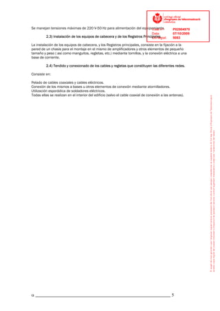 Se manejan tensiones máximas de 220 V-50 Hz para alimentación del equipamiento.
                                                                       Visat nº:               P02904970
                                                                              Data:            07/10/2009
         2.3) Instalación de los equipos de cabecera y de los Registros Principales.
                                                                              Col·legiat:      9083

La instalación de los equipos de cabecera, y los Registros principales, consiste en la fijación a la
pared de un chasis para el montaje en el mismo de amplificadores y otros elementos de pequeño
tamaño y peso ( así como manguitos, regletas, etc.) mediante tornillos, y la conexión eléctrica a una
base de corriente.

         2.4) Tendido y conexionado de los cables y regletas que constituyen las diferentes redes.

Consiste en:

Pelado de cables coaxiales y cables eléctricos.
Conexión de los mismos a bases u otros elementos de conexión mediante atornilladores.
Utilización esporádica de soldadores eléctricos.
Todas ellas se realizan en el interior del edificio (salvo el cable coaxial de conexión a las antenas).




α _____________________________________________________________ 5
 