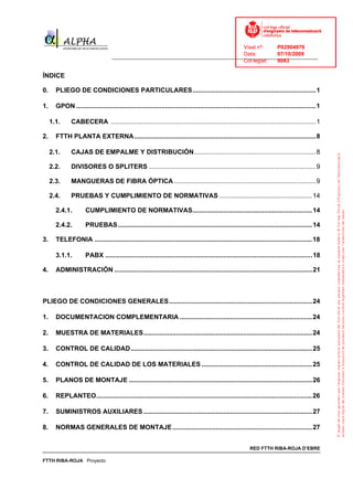 Visat nº:    P02904970
                                                                                      Data:        07/10/2009
                                    ______________________________________________________________________________
                                                                                      Col·legiat:  9083

ÍNDICE

0.     PLIEGO DE CONDICIONES PARTICULARES....................................................................1

1.     GPON ....................................................................................................................................1

     1.1.      CABECERA .................................................................................................................1

2.     FTTH PLANTA EXTERNA....................................................................................................8

     2.1.      CAJAS DE EMPALME Y DISTRIBUCIÓN...................................................................8

     2.2.      DIVISORES O SPLITERS ............................................................................................9

     2.3.      MANGUERAS DE FIBRA ÓPTICA ..............................................................................9

     2.4.      PRUEBAS Y CUMPLIMIENTO DE NORMATIVAS ...................................................14

       2.4.1.         CUMPLIMIENTO DE NORMATIVAS..................................................................14

       2.4.2.         PRUEBAS ...........................................................................................................14

3.     TELEFONIA ........................................................................................................................18

       3.1.1.         PABX ..................................................................................................................18

4.     ADMINISTRACIÓN .............................................................................................................21



PLIEGO DE CONDICIONES GENERALES...............................................................................24

1.     DOCUMENTACION COMPLEMENTARIA .........................................................................24

2.     MUESTRA DE MATERIALES.............................................................................................24

3.     CONTROL DE CALIDAD....................................................................................................25

4.     CONTROL DE CALIDAD DE LOS MATERIALES .............................................................25

5.     PLANOS DE MONTAJE .....................................................................................................26

6.     REPLANTEO.......................................................................................................................26

7.     SUMINISTROS AUXILIARES .............................................................................................27

8.     NORMAS GENERALES DE MONTAJE .............................................................................27


                                                                                                            RED FTTH RIBA-ROJA D’EBRE

FTTH RIBA-ROJA Proyecto
 