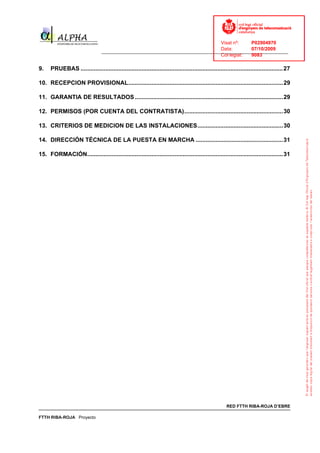 Visat nº:    P02904970
                                                                                    Data:        07/10/2009
                                  ______________________________________________________________________________
                                                                                    Col·legiat:  9083

9.    PRUEBAS ...........................................................................................................................27

10. RECEPCION PROVISIONAL..............................................................................................29

11. GARANTIA DE RESULTADOS ..........................................................................................29

12. PERMISOS (POR CUENTA DEL CONTRATISTA)............................................................30

13. CRITERIOS DE MEDICION DE LAS INSTALACIONES....................................................30

14. DIRECCIÓN TÉCNICA DE LA PUESTA EN MARCHA .....................................................31

15. FORMACIÓN.......................................................................................................................31




                                                                                                       RED FTTH RIBA-ROJA D’EBRE

FTTH RIBA-ROJA Proyecto
 