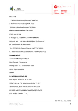 Visat nº:    P02904970
                                                                            Data:        07/10/2009
                          ______________________________________________________________________________
                                                                            Col·legiat:  9083

CHASSIS:

1 Platform Management Module (PMM) Slot

2 Platform Switch Module (PSM) Slots

18 Platform Interface Module (PIM) Slots

SUBSCRIBER-SIDE INTERFACES:

ITU G.984 GPON

8 PIMs per OLT x 8 PONs per PIM = 64 PONs

64 PONs with 1 x 32 split = 2,048 GPON ONTs per OLT

NETWORK-SIDE INTERFACES:

10 x IEEE 802.3z Gigabit Ethernet via SFP (PSM-01)

8 x IEEE 802.3ae 10 Gigabit Ethernet vía XFP (PSM-02)

MANAGEMENT:

T7 Element Management Suite

Flow-Through Provisioning

Strong QoS & SLA Enforcement Tools

GUI & Cisco-based CLI

SNMP

POWER REQUIREMENTS:

Dual Inputs, -40.5 VDC to -60 VDC

560 W nominal, 700 W maximum for the T7 OLT

75 W nominal, 85 W maximum for the T7 COLT

ENVIRONMENTAL OPERATING TEMPERATURE:

0° C to +50° C for the T7 OLT



                                                                              RED FTTH RIBA-ROJA D’EBRE

FTTH RIBA-ROJA Proyecto                                                                                2
 