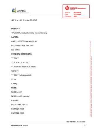 Visat nº:    P02904970
                                                                            Data:        07/10/2009
                          ______________________________________________________________________________
                                                                            Col·legiat:  9083

-40° C to +60° C for the T7 COLT



HUMIDITY:

10% to 90% relative humidity, non-condensing

SAFETY:

ANSI / UL60950-2000 with UL50

FCC FDA CFR21, Part 1040

IEC 60950

PHYSICAL DIMENSIONS:

T7 COLT

17.5” W x 3.5” H x 12” D

44.45 cm x 8.89 cm x 30.48 cm

WEIGHT:

T7 COLT (fully populated)

22 lbs.

9.98 kg

NEBS:

NEBS Level 1

NEBS Level 3 (pending)

EMI/EMC:

FCC CFR47, Part 15

EN 55024: 1998

EN 55022: 1998



                                                                              RED FTTH RIBA-ROJA D’EBRE

FTTH RIBA-ROJA Proyecto                                                                                3
 