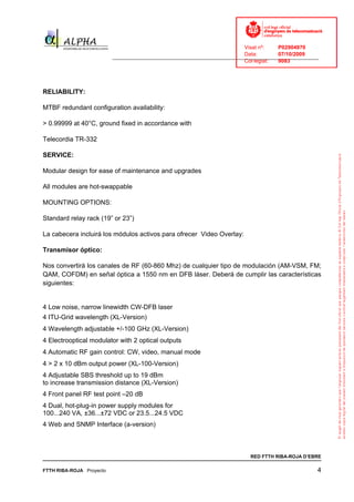 Visat nº:    P02904970
                                                                            Data:        07/10/2009
                          ______________________________________________________________________________
                                                                            Col·legiat:  9083




RELIABILITY:

MTBF redundant configuration availability:

> 0.99999 at 40°C, ground fixed in accordance with

Telecordia TR-332

SERVICE:

Modular design for ease of maintenance and upgrades

All modules are hot-swappable

MOUNTING OPTIONS:

Standard relay rack (19” or 23”)

La cabecera incluirá los módulos activos para ofrecer Video Overlay:

Transmisor óptico:

Nos convertirá los canales de RF (60-860 Mhz) de cualquier tipo de modulación (AM-VSM, FM;
QAM, COFDM) en señal óptica a 1550 nm en DFB láser. Deberá de cumplir las características
siguientes:


4 Low noise, narrow linewidth CW-DFB laser
4 ITU-Grid wavelength (XL-Version)
4 Wavelength adjustable +/-100 GHz (XL-Version)
4 Electrooptical modulator with 2 optical outputs
4 Automatic RF gain control: CW, video, manual mode
4 > 2 x 10 dBm output power (XL-100-Version)
4 Adjustable SBS threshold up to 19 dBm
to increase transmission distance (XL-Version)
4 Front panel RF test point –20 dB
4 Dual, hot-plug-in power supply modules for
100...240 VA, ±36...±72 VDC or 23.5...24.5 VDC
4 Web and SNMP Interface (a-version)



                                                                              RED FTTH RIBA-ROJA D’EBRE

FTTH RIBA-ROJA Proyecto                                                                                4
 