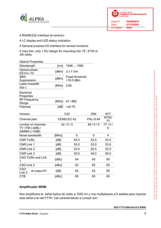Visat nº:    P02904970
                                                                            Data:        07/10/2009
                          ______________________________________________________________________________
                                                                            Col·legiat:  9083


4 RS485/232 interface (b-version)
4 LC display and LED status indication
4 General purpose I/O interface for remote functions
4 Very thin, only 1 RU design for mounting into 19”, ETSI or
JIS racks

Optical Properties
Wavelength                     [nm] 1548.....1560
Optical power,
                             [dBm] 2 x 7 min.
ES10-L-70
SBS-                                    Fixed threshold
                             [dBm]
Suppression                             +16.5 dBm
Laser linewidth
                             [MHz] 0.65
(typ.)
Electrical
Properties
RF-Frequency
                             [MHz] 47 –862
Range
Flatness                       [dB] <±0.75

Version                               C42                   D84         N77
                                                                       NTSC
Channel plan                   CENELEC 42                 PAL-D 84
                                                                         77
number of channels                  42 / 0 / 0            84 / 0 / 0   77 / 0 /
TV / FM (-4dB) /                                                          0
QAM64 (-10dB)
Noise bandwidth             [MHz]                 5           5           4
CNR Tx/Rx                    [dB]                55.5       52.5        53.5
CNR Link 1                   [dB]                55.0       52.0        53.0
CNR Link 2                   [dB]                53.0       50.5        52.0
CNR Link 3                   [dB]                50.5       49.0        50.0
CSO Tx/Rx and Link
                             [dBc]               64          65          65
1
CSO Link 2                   [dBc]               63          65          65
CSO
       at output #1          [dB]                62          63          65
Link 3
CTB                          [dBc]               65          65          65


Amplificador WDM:

Nos amplificara la señal óptica de video a 1550 nm y nos multiplexara a 8 salidas para inyectar
esta señal a la red FTTH. Las características a cumplir son:


                                                                                  RED FTTH RIBA-ROJA D’EBRE

FTTH RIBA-ROJA Proyecto                                                                                  5
 