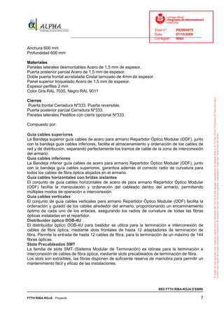 Visat nº:    P02904970
                                                                            Data:        07/10/2009
                          ______________________________________________________________________________
                                                                            Col·legiat:  9083

Anchura 600 mm
Profundidad 600 mm

Materiales
Paneles laterales desmontables Acero de 1,5 mm de espesor.
Puerta posterior parcial Acero de 1,5 mm de espesor.
Doble puerta frontal acristalada Cristal tamizado de 4mm de espesor.
Panel superior troquelado Acero de 1,5 mm de espesor.
Espesor perfiles 2 mm
Color Gris RAL 7035, Negro RAL 9011

Cierres
Puerta frontal Cerradura Nº333. Puerta reversible.
Puerta posterior parcial Cerradura Nº333.
Paneles laterales Pestillos con cierre opcional Nº333.

Compuesto por:

Guía cables superiores
La Bandeja superior guía cables de acero para armario Repartidor Óptico Modular (ODF), junto
con la bandeja guía cables inferiores, facilita el almacenamiento y ordenación de los cables de
red y de distribución, separando perfectamente los tramos de cable de la zona de interconexión
del armario.
Guía cables inferiores
La Bandeja inferior guía cables de acero para armario Repartidor Óptico Modular (ODF), junto
con la bandeja guía cables superiores, garantiza además el correcto radio de curvatura para
todos los cables de fibra óptica alojados en el armario.
Guía cables horizontales con bridas aislantes
El conjunto de guía cables horizontales de acero de para armario Repartidor Óptico Modular
(ODF) facilita la manipulación y ordenación del cableado dentro del armario, permitiendo
múltiples modos de operación e interconexión.
Guía cables verticales
El conjunto de guía cables verticales para armario Repartidor Óptico Modular (ODF) facilita la
ordenación y guiado de los cables alrededor del armario, proporcionando un encaminamiento
óptimo de cada uno de los enlaces, asegurando los radios de curvatura de todas las fibras
ópticas instaladas en el repartidor.
Distribuidor óptico DOB-4U
El distribuidor óptico DOB-4U para bastidor se utiliza para la terminación e interconexión de
cables de fibra óptica, mediante slots frontales de hasta 12 adaptadores de terminación de
fibra. Permite la entrada de hasta 12 cables de fibra, para la terminación de un máximo de 144
fibras ópticas.
Slots Precableados SMT
La familia de slots SMT (Sistema Modular de Terminación) es idónea para la terminación e
interconexión de cables de fibra óptica, mediante slots precableados de terminación de fibra.
Los slots son extraíbles, las fibras disponen de suficiente reserva de maniobra para permitir un
mantenimiento fácil y eficaz de las instalaciones.




                                                                              RED FTTH RIBA-ROJA D’EBRE

FTTH RIBA-ROJA Proyecto                                                                                7
 