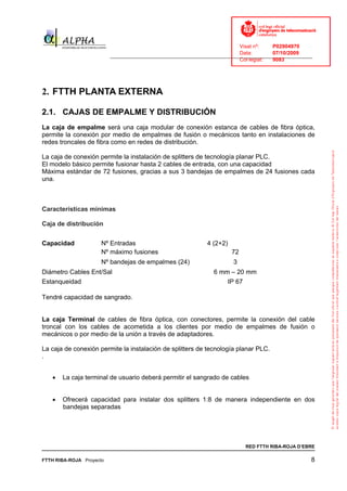 Visat nº:    P02904970
                                                                            Data:        07/10/2009
                          ______________________________________________________________________________
                                                                            Col·legiat:  9083




2. FTTH PLANTA EXTERNA

2.1. CAJAS DE EMPALME Y DISTRIBUCIÓN
La caja de empalme será una caja modular de conexión estanca de cables de fibra óptica,
permite la conexión por medio de empalmes de fusión o mecánicos tanto en instalaciones de
redes troncales de fibra como en redes de distribución.

La caja de conexión permite la instalación de splitters de tecnología planar PLC.
El modelo básico permite fusionar hasta 2 cables de entrada, con una capacidad
Máxima estándar de 72 fusiones, gracias a sus 3 bandejas de empalmes de 24 fusiones cada
una.



Características mínimas

Caja de distribución


Capacidad             Nº Entradas                              4 (2+2)
                      Nº máximo fusiones                                  72
                      Nº bandejas de empalmes (24)                        3
Diámetro Cables Ent/Sal                                          6 mm – 20 mm
Estanqueidad                                                             IP 67

Tendré capacidad de sangrado.


La caja Terminal de cables de fibra óptica, con conectores, permite la conexión del cable
troncal con los cables de acometida a los clientes por medio de empalmes de fusión o
mecánicos o por medio de la unión a través de adaptadores.

La caja de conexión permite la instalación de splitters de tecnología planar PLC.
.


   •   La caja terminal de usuario deberá permitir el sangrado de cables


   •   Ofrecerá capacidad para instalar dos splitters 1:8 de manera independiente en dos
       bandejas separadas




                                                                                 RED FTTH RIBA-ROJA D’EBRE

FTTH RIBA-ROJA Proyecto                                                                                 8
 