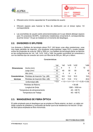 Visat nº:    P02904970
                                                                            Data:        07/10/2009
                          ______________________________________________________________________________
                                                                            Col·legiat:  9083

   •   Ofrecerá como mínimo capacidad de 16 acometidas de usuario


   •   Ofrecerá espacio para fusionar la fibra de distribución con el divisor óptico 1:8
       correspondiente


   •   Las acometidas de usuario serán preconectorizadas por lo que deberá albergar espacio
       para 16 conectores SC/APC, inicialmente instalándose únicamente 8, correspondientes
       al primer divisor 1:8 que se instalará en el momento del despliegue.


2.2. DIVISORES O SPLITERS
Los divisores o Splitters de tecnología planar PLC 1xN tienen unas altas prestaciones, unas
muy bajas pérdidas de inserción, una excelente uniformabilidad, bajas PLD y puede trabajar
entres las longitudes de onda de 1260 a 1650 nm. Los Splitters de tecnología planar se fabrican
en las configuraciones de 1x4, 1x8, 1x16, 1x32 y 1x64, se pueden suministrar sin conectores o
con los distintos tipo de conector así como con fibra de de 250 μm, 900 μm o ribbon.

                                              Características


                                                               1x4      1x8     1x16     1x32               1x64
 Dimensiones       Ancho (mm)                                   4      4         5        7            12
                   Largo (mm)                                   40       40      50        50                60
                   Alto (mm)                                    4        4        4        4                  4
Características Pérdidas de Inserción Typ. (dB)                6.8      9.8     13.0      16.5              19.5
   técnicas        Pérdidas de Inserción Max. (dB)             7.3     10.7     13.9    17.2            20.4
                   Uniformidad (dB)                           < 0.5    < 1.0 < 1.4 < 1.5 < 1.7 < 0.25 < 0.30
                  Pérdidas de Retorno                                                   > 55 dB
                   Longitud de Onda                                               1260 – 1650 nm
           Temperatura de almacenamiento                                              -40 - +85 ºC
              Temperatura de Trabajo                                                  -40 - +85 ºC


2.3. MANGUERAS DE FIBRA ÓPTICA
El cable empleado para el despliegue que se emplea en Planta exterior, es decir, un cable con
doble cubierta de polietileno y compuesto de Kevlar que le da resistencia a la tracción. El tipo
de fibra óptica empleada es fibra monomodo.




                                                                              RED FTTH RIBA-ROJA D’EBRE

FTTH RIBA-ROJA Proyecto                                                                                9
 