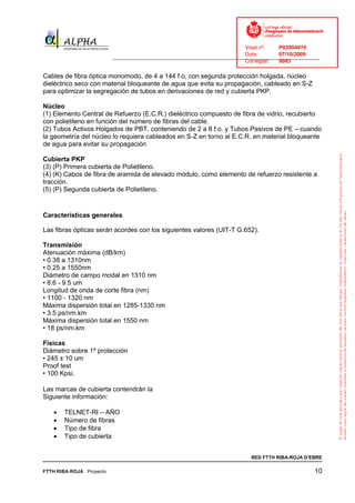 Visat nº:    P02904970
                                                                            Data:        07/10/2009
                          ______________________________________________________________________________
                                                                            Col·legiat:  9083

Cables de fibra óptica monomodo, de 4 a 144 f.o, con segunda protección holgada, núcleo
dieléctrico seco con material bloqueante de agua que evita su propagación, cableado en S-Z
para optimizar la segregación de tubos en derivaciones de red y cubierta PKP.

Núcleo
(1) Elemento Central de Refuerzo (E.C.R.) dieléctrico compuesto de fibra de vidrio, recubierto
con polietileno en función del número de fibras del cable.
(2) Tubos Activos Holgados de PBT, conteniendo de 2 a 8 f.o. y Tubos Pasivos de PE – cuando
la geometría del núcleo lo requiera cableados en S-Z en torno al E.C.R. en material bloqueante
de agua para evitar su propagación

Cubierta PKP
(3) (P) Primera cubierta de Polietileno.
(4) (K) Cabos de fibra de aramida de elevado módulo, como elemento de refuerzo resistente a
tracción.
(5) (P) Segunda cubierta de Polietileno.


Características generales

Las fibras ópticas serán acordes con los siguientes valores (UIT-T G.652).

Transmisión
Atenuación máxima (dB/km)
• 0.38 a 1310nm
• 0.25 a 1550nm
Diámetro de campo modal en 1310 nm
• 8.6 - 9.5 um
Longitud de onda de corte fibra (nm)
• 1100 - 1320 nm
Máxima dispersión total en 1285-1330 nm
• 3.5 ps/nm.km
Máxima dispersión total en 1550 nm
• 18 ps/nm.km

Físicas
Diámetro sobre 1ª protección
• 245 ± 10 um
Proof test
• 100 Kpsi.

Las marcas de cubierta contendrán la
Siguiente información:

   •   TELNET-RI – AÑO
   •   Número de fibras
   •   Tipo de fibra
   •   Tipo de cubierta


                                                                              RED FTTH RIBA-ROJA D’EBRE

FTTH RIBA-ROJA Proyecto                                                                               10
 