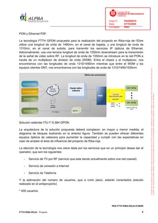 Visat nº:    P02904970
                                                                              Data:        07/10/2009
                            ______________________________________________________________________________
                                                                              Col·legiat:  9083

PON y Ethernet P2P.

La tecnología FTTH GPON propuesta para la realización del proyecto en Riba-roja de l’Ebre
utiliza una longitud de onda de 1490nm, en el canal de bajada, y una longitud de onda de
1310nm, en el canal de subida, para transmitir los servicios IP ópticos de Ethernet.
Adicionalmente, usa una tercera longitud de onda de 1550nm downstream para la transmisión
de la señal de video sobre RF. La longitud de onda de 1550nm se introduce en la red PON a
través de un multiplexor de división de onda (WDM). Entre el chasis y el multiplexor, nos
encontramos con las longitudes de onda 1310/1490nm mientras que entre el WDM y los
equipos clientes ONT, nos encontramos con las longitudes de onda de 1310/1490/1550nm.

                                                             Oficina de conmutación



   Servicios de Internet


                             Red de          Equipo óptico                                                         ONT GPON
  Servicios de telefonía   Transporte          cabecera
                                                                                            FTTH PON
                                                                          WDM         Red de distribución óptica
    Servicios video IP                                                                      Hasta 20Km

                                                                                         1490nm                    ONT GPON
                                                                                         1310nm
                             Servidor
                                                                                         1550nm
                            de gestión                                                                             Hasta 512 ONTs por
                                                                                                                          COLT
   Servicios Video RF
                               RF 1550nm
                                               EDFA




Solución estándar ITU-T G.984 GPON

La arquitectura de la solución propuesta deberá complacer, en mayor o menor medida, el
diagrama de bloques ilustrando en la anterior figura. También se pueden ofrecer diferentes
equipos ópticos de cabecera para aumentar la capacidad y cumplir con las expectativas en
caso de ampliar el área de influencia del proyecto de Riba-roja.

La elección de la tecnología nos viene dada por los servicios que en un principio desea dar el
operador, que son los siguientes:

    -      Servicio de TV por RF (servicio que esta dando actualmente sobre una red coaxial)

    -      Servicio de conexión a Internet

    -      Servicio de Telefonía

Y la estimación del número de usuarios, que a corto plazo, estarán conectados (estudio
realizado en el anteproyecto)

* 400 usuarios




                                                                                           RED FTTH RIBA-ROJA D’EBRE

FTTH RIBA-ROJA Proyecto                                                                                                                 4
 