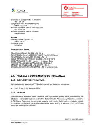 Visat nº:    P02904970
                                                                            Data:        07/10/2009
                          ______________________________________________________________________________
                                                                            Col·legiat:  9083

Diámetro de campo modal en 1300 nm
   • 8.8 - 9.6 um
Longitud de onda de corte fibra (nm)
   • 1190 - 1320 nm
Máxima dispersión total en 1285-1330 nm
   • 3.5 ps/nm.km
Máxima dispersión total en 1550 nm
   • 18 ps/nm.km

Físicas
Diámetro sobre 1ª protección
    • 245 ± 10 um
Carga de rotura
    • 100 Kpsi.

Características físicas

TRACCIÓN MÁXIMA IEC 794-1-E1 150 N
RESISTENCIA AL APLASTAMIENTO IEC 794-1-E3 10 N/mm
RESISTENCIA AL IMPACTO IEC 794-1-E4 1 J.
CICLO TERMICO OPERACION IEC 794-1-F1 -5°C/+60°C
CURVATURA IEC 794-1-E11, proc. 1. 15 x diam. Cable
NO PROPAGACION DE LLAMA IEC 332.1 IEC.332.1
EMISIÓN DE HALÓGENOS UNE 21147/1 < 0,5 %
DENSIDAD DE HUMOS UNE 21172/2 > 50 % luz transmitida




2.4. PRUEBAS Y CUMPLIMIENTO DE NORMATIVAS
2.4.1. CUMPLIMIENTO DE NORMATIVAS

La instalación del sistema de FTTH deberá cumplir las siguientes normativas:

   ITU-T G.984.1..4 – Sistemas FTTH

2.4.2. PRUEBAS

Las medidas se realizaran en los cables de fibra óptica antes y después de su instalación con
objeto de comprobar que sus parámetros de transmisión: Atenuación y Dispersión, así como
la Pérdida de Retorno de componentes pasivos, estén dentro de los valores reflejados en este
documento. Con carácter general las medidas se harán en 2ª y 3ª ventana (1310 y 1550 nm)
salvo que se indique lo contrario.




                                                                              RED FTTH RIBA-ROJA D’EBRE

FTTH RIBA-ROJA Proyecto                                                                               14
 