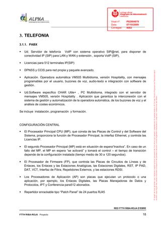 Visat nº:    P02904970
                                                                            Data:        07/10/2009
                          ______________________________________________________________________________
                                                                            Col·legiat:  9083


3. TELEFONIA
3.1.1. PABX

   Ud. Servidor de telefonía VoIP con sistema operativo SIP@net, para disponer de
   conectividad IP (SIP) para LAN y WAN y extensión , soporta VoIP (SIP),

   Licencias para 512 terminales IP(SIP)

   DPNSS y CCIS para red propia y paquete avanzado.

   Aplicación. Operadora automática VM505 Multiidioma, versión Hospitality, con mensajes
   programables por el usuario, buzones de voz, audio-texto e integración con software de
   gestión.

   Ud.Software especifico CHAR Utile+ , PC Multiidioma, integrado con el servidor de
   mensajes VM505, versión Hospitality . Aplicación que garantiza la interconexión con el
   sistema de gestión y automatización de la operadora automática, de los buzones de voz y el
   análisis de costes económicos.

Se incluye instalación, programación y formación.



CONFIGURACIÓN CENTRAL

   El Procesador Principal CPU (MP), que consta de las Placas de Control y del Software del
   Sistema, proporciona la función de Procesador Principal, la interfaz Ethernet, y controla las
   Licencias IP.

   El segundo Procesador Principal (MP) está en situación de espera“Inactiva”. En caso de un
   fallo del MP, el MP en espera “se activará” y tomará el control – el tiempo de transición
   depende de la configuración instalada (tiempo medio de 30 a 120 segundos).

   El Procesador de Firmware (FP), que controla las Placas de Circuitos de Líneas y de
   Enlaces, los Enlaces y las Estaciones Analógicas, las Estaciones Digitales, RST, IP PAD,
   DAT, VCT, Interfaz de Fibra, Repetidores Externos, y las estaciones RDSI.

   Los Procesadores de Aplicación (AP) son placas que ejecutan un protocolo o una
   aplicación, por ejemplo, los Enlaces Digitales, las Placas Manejadoras de Datos y
   Protocolos, IPT y Conferencia para512 abonados.

   Repartidor enrackable tipo “Patch Panel” de 24 puertos RJ45




                                                                              RED FTTH RIBA-ROJA D’EBRE

FTTH RIBA-ROJA Proyecto                                                                               18
 