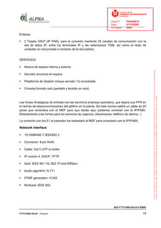 Visat nº:    P02904970
                                                                            Data:        07/10/2009
                          ______________________________________________________________________________
                                                                            Col·legiat:  9083

Enlaces:

   2 Tarjeta 32ILP (IP PAD), para la conexión mediante 32 canales de comunicación con la
   red de datos IP, entre los terminales IP y las extensiones TDM, así como el resto de
   unidades en red privada o números de la red pública.


SERVICIOS

   Música de espera interna y externa

   Servidor anuncios en espera

   Plataforma de Gestión incluye servidor 1U enrackable.

   Consola formato rack (pantalla y teclado en rack)



Las líneas Analógicas de entrada nos las servirá la empresa operadora, que dejara sus PTR en
el recinto de telecomunicaciones del edificio en la planta. De este recinto saldrá un cable de 25
pares que conectara con el MDF para que desde aquí podamos conectar con la IP/PABx.
Directamente a las tomas para los servicios de urgencia, (Ascensores, teléfono de alarma...)

La conexión con los E1 el operador los trasladará al MDF para conectarlo con la IP/PABX.

Network interface

   10/100BASE-T IEEE802.3

   Connector: 8-pin RJ45

   Cable: Cat 5 UTP or better

   IP version 4, DHCP, TFTP

   QoS: IEEE 801.1Q, 802.1P and DiffServ

   Audio algorithm: G.711

   DTMF generation: H.245

   Multicast: IEEE 802




                                                                              RED FTTH RIBA-ROJA D’EBRE

FTTH RIBA-ROJA Proyecto                                                                               19
 