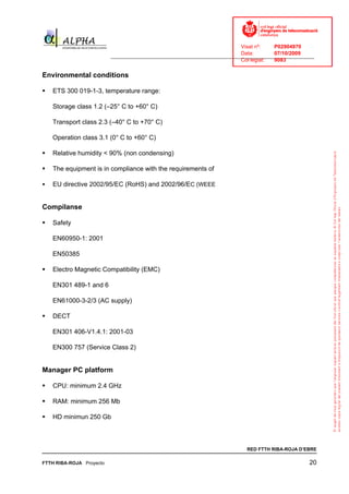 Visat nº:    P02904970
                                                                            Data:        07/10/2009
                          ______________________________________________________________________________
                                                                            Col·legiat:  9083

Environmental conditions

   ETS 300 019-1-3, temperature range:

   Storage class 1.2 (–25° C to +60° C)

   Transport class 2.3 (–40° C to +70° C)

   Operation class 3.1 (0° C to +60° C)

   Relative humidity < 90% (non condensing)

   The equipment is in compliance with the requirements of

   EU directive 2002/95/EC (RoHS) and 2002/96/EC (WEEE


Compílanse

   Safety

   EN60950-1: 2001

   EN50385

   Electro Magnetic Compatibility (EMC)

   EN301 489-1 and 6

   EN61000-3-2/3 (AC supply)

   DECT

   EN301 406-V1.4.1: 2001-03

   EN300 757 (Service Class 2)


Manager PC platform

   CPU: minimum 2.4 GHz

   RAM: minimum 256 Mb

   HD minimun 250 Gb



                                                                              RED FTTH RIBA-ROJA D’EBRE

FTTH RIBA-ROJA Proyecto                                                                               20
 