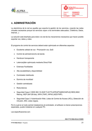 Visat nº:    P02904970
                                                                            Data:        07/10/2009
                          ______________________________________________________________________________
                                                                            Col·legiat:  9083




4. ADMINISTRACIÓN
La electrónica de la red es aquélla que soporta la gestión de los servicios, creando las redes
virtuales necesarias porque los servicios vayan a los terminales adecuados. (Telefonía, Datos,
Internet...)

La solución está diseñada para dotar a la red de los mecanismos necesarios que hacen posible
soportar voz, datos y video.


El programa de control de servicios deberá estar optimizado en diferentes aspectos:

   •   Excelente calidad de voz · Priorización voz, QoS

   •   Control de admisión/ancho de banda

   •   Handover transparente

   •   Latencia/jitter optimizado mediante Direct Path

   •   Extensas Facilidades

   •   Alta escalabilidad y disponibilidad

   •   Controlador distribuido

   •   Dominio de movilidad

   •   Gestión centralizada

   •   Redundancia

   •   Seguridad Capa 2: IEEE 802.1X (EAP-TLS/TTLS/PEAP%[MSCHAPv2]/ MD5) MAC
       filtering, WEP (64/128 bits), WPA (TKIP), WPA2 (AES/TKIP).

   •   Seguridad Capa 3: Autenticación Web. Listas de Control de Acceso (ACL), Detección de
       intrusión, IDS, Listas negras.

Por lo cual en el nodo central instalaremos el controlador, el software no tienen prescripciones
especiales, puede instalarse en cualquier PC.

Las especificaciones son:



                                                                              RED FTTH RIBA-ROJA D’EBRE

FTTH RIBA-ROJA Proyecto                                                                               21
 