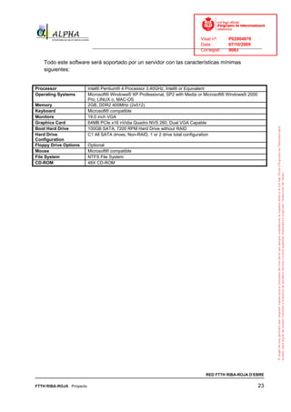 Visat nº:    P02904970
                                                                              Data:        07/10/2009
                            ______________________________________________________________________________
                                                                              Col·legiat:  9083

   Todo este software será soportado por un servidor con las características mínimas
   siguientes:


Processor                 Intel® Pentium® 4 Processor 3.40GHz, Intel® or Equivalent
Operating Systems         Microsoft® Windows® XP Professional, SP2 with Media or Microsoft® Windows® 2000
                          Pro, LINUX o, MAC-OS
Memory                    2GB, DDR2 400MHz (2x512)
Keyboard                  Microsoft® compatible
Monitors                  19.0 inch VGA
Graphics Card             64MB PCIe x16 nVidia Quadro NVS 280, Dual VGA Capable
Boot Hard Drive           100GB SATA, 7200 RPM Hard Drive without RAID
Hard Drive                C1 All SATA drives, Non-RAID, 1 or 2 drive total configuration
Configuration
Floppy Drive Options      Optional
Mouse                     Microsoft® compatible
File System               NTFS File System
CD-ROM                    48X CD-ROM




                                                                                RED FTTH RIBA-ROJA D’EBRE

FTTH RIBA-ROJA Proyecto                                                                                     23
 