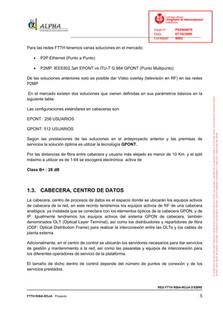 Visat nº:    P02904970
                                                                            Data:        07/10/2009
                          ______________________________________________________________________________
                                                                            Col·legiat:  9083

Para las redes FTTH tenemos varias soluciones en el mercado:

   •   P2P Ethernet (Punto a Punto)

   •   P2MP: IEEE802.3ah EPONT vs ITU-T G.984 GPONT (Punto Multipunto)

De las soluciones anteriores solo es posible dar Video overlay (televisión en RF) en las redes
P2MP

 En el mercado existen dos soluciones que vienen definidas en sus parámetros básicos en la
siguiente tabla:

Las configuraciones estándares en cabeceras son:

EPONT : 256 USUARIOS

GPONT: 512 USUARIOS

Según las prestaciones de las soluciones en el anteproyecto anterior y las premisas de
servicios la solución óptima es utilizar la tecnología GPONT.

Por las distancias de fibra entre cabecera y usuario más alejado es menor de 10 Km. y el split
máximo a utilizar es de 1:64 se escogerá electrónica activa de

Class B+ : 28 dB




1.3. CABECERA, CENTRO DE DATOS
La cabecera, centro de procesos de datos es el espacio donde se ubicarán los equipos activos
de cabecera de la red, en este recinto tendremos los equipos activos de RF de una cabecera
analógica, ya instalada que se conectara con los elementos ópticos de la cabecera GPON, y de
IP. Igualmente tendremos los equipos activos del sistema GPON de cabecera, también
denominados OLT (Optical Layer Terminal), así como los distribuidores y repartidores de fibra
(ODF: Optical Distribution Frame) para realizar la interconexión entre las OLTs y los cables de
planta externa.

Adicionalmente, en el centro de control se ubicarán los servidores necesarios para dar servicios
de gestión y mantenimiento a la red, así como las pasarelas y equipos de interconexión para
los diferentes operadores de servicio de la plataforma.

El tamaño de dicho dentro de control depende del número de puntos de conexión y de los
servicios prestados.



                                                                              RED FTTH RIBA-ROJA D’EBRE

FTTH RIBA-ROJA Proyecto                                                                                5
 