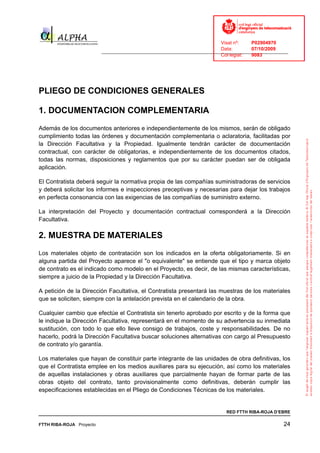 Visat nº:    P02904970
                                                                            Data:        07/10/2009
                          ______________________________________________________________________________
                                                                            Col·legiat:  9083




PLIEGO DE CONDICIONES GENERALES

1. DOCUMENTACION COMPLEMENTARIA
Además de los documentos anteriores e independientemente de los mismos, serán de obligado
cumplimiento todas las órdenes y documentación complementaria o aclaratoria, facilitadas por
la Dirección Facultativa y la Propiedad. Igualmente tendrán carácter de documentación
contractual, con carácter de obligatorias, e independientemente de los documentos citados,
todas las normas, disposiciones y reglamentos que por su carácter puedan ser de obligada
aplicación.

El Contratista deberá seguir la normativa propia de las compañías suministradoras de servicios
y deberá solicitar los informes e inspecciones preceptivas y necesarias para dejar los trabajos
en perfecta consonancia con las exigencias de las compañías de suministro externo.

La interpretación del Proyecto y documentación contractual corresponderá a la Dirección
Facultativa.

2. MUESTRA DE MATERIALES
Los materiales objeto de contratación son los indicados en la oferta obligatoriamente. Si en
alguna partida del Proyecto aparece el "o equivalente" se entiende que el tipo y marca objeto
de contrato es el indicado como modelo en el Proyecto, es decir, de las mismas características,
siempre a juicio de la Propiedad y la Dirección Facultativa.

A petición de la Dirección Facultativa, el Contratista presentará las muestras de los materiales
que se soliciten, siempre con la antelación prevista en el calendario de la obra.

Cualquier cambio que efectúe el Contratista sin tenerlo aprobado por escrito y de la forma que
le indique la Dirección Facultativa, representará en el momento de su advertencia su inmediata
sustitución, con todo lo que ello lleve consigo de trabajos, coste y responsabilidades. De no
hacerlo, podrá la Dirección Facultativa buscar soluciones alternativas con cargo al Presupuesto
de contrato y/o garantía.

Los materiales que hayan de constituir parte integrante de las unidades de obra definitivas, los
que el Contratista emplee en los medios auxiliares para su ejecución, así como los materiales
de aquellas instalaciones y obras auxiliares que parcialmente hayan de formar parte de las
obras objeto del contrato, tanto provisionalmente como definitivas, deberán cumplir las
especificaciones establecidas en el Pliego de Condiciones Técnicas de los materiales.


                                                                              RED FTTH RIBA-ROJA D’EBRE

FTTH RIBA-ROJA Proyecto                                                                               24
 