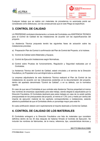 Visat nº:    P02904970
                                                                            Data:        07/10/2009
                          ______________________________________________________________________________
                                                                            Col·legiat:  9083

Cualquier trabajo que se realice con materiales de procedencia no autorizada podrá ser
considerado como defectuoso, con las consecuencias que en este Pliego se especifican.

3. CONTROL DE CALIDAD
LA PROPIEDAD contratará directamente o a través del Contratista una ASISTENCIA TECNICA
para el Control de Calidad de las instalaciones de acuerdo con las especificaciones del
proyecto.

La Asistencia Técnica propuesta tendrá las siguientes fases de actuación sobre las
instalaciones previstas:

a) Preparación Plan de Control ó confirmación del Plan de Control del Proyecto, si lo hubiese.

b) Control de Calidad sobre Materiales y Equipos.

c) Control de Ejecución Instalaciones según Normativas.

d) Control sobre Pruebas de funcionamiento, Regulación y Seguridad realizadas por el
   Contratista.

La Asistencia Técnica del Control de Calidad, estará vinculada y al servicio de la Dirección
Facultativa y la Propiedad a la cual dirigirá toda su actividad.

La empresa adjudicataria de esta Asistencia Técnica realizará el Plan de Control de las
instalaciones de acuerdo con las indicaciones existentes en la documentación del proyecto,
dentro del apartado denominado "Control de Calidad", o en su defecto, con la normativa
vigente.

En caso de que sea el Contratista el que contrate esta Asistencia Técnica presentará al menos
tres nombres de empresas capacitadas para este trabajo, siendo elegida la adjudicataria por la
Dirección Facultativa. El Contratista destinará para estos trabajos en caso de no existir partida
presupuestada en los presupuestos del proyecto, al menos el 1,5% (uno y medio por ciento) del
importe de ejecución material de los capítulos correspondientes a instalaciones, estando
abierta la posibilidad de que el Contratista oferte un porcentaje mayor para este fin.

En cada certificación deberá venir explícitamente el importe destinado a Control de Calidad.

4. CONTROL DE CALIDAD DE LOS MATERIALES
El Contratista entregará a la Dirección Facultativa una lista de materiales que considere
definitiva dentro de los 30 días después de haberse firmado el Contrato de Ejecución. Se
incluirán los nombres de fabricantes, de la marca, referencia, tipo, características técnicas y


                                                                              RED FTTH RIBA-ROJA D’EBRE

FTTH RIBA-ROJA Proyecto                                                                               25
 