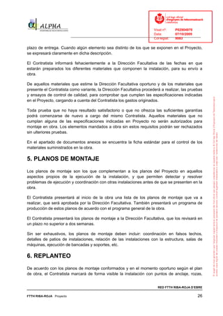 Visat nº:    P02904970
                                                                            Data:        07/10/2009
                          ______________________________________________________________________________
                                                                            Col·legiat:  9083

plazo de entrega. Cuando algún elemento sea distinto de los que se exponen en el Proyecto,
se expresará claramente en dicha descripción.

El Contratista informará fehacientemente a la Dirección Facultativa de las fechas en que
estarán preparados los diferentes materiales que componen la instalación, para su envío a
obra.

De aquellos materiales que estime la Dirección Facultativa oportuno y de los materiales que
presente el Contratista como variante, la Dirección Facultativa procederá a realizar, las pruebas
y ensayos de control de calidad, para comprobar que cumplen las especificaciones indicadas
en el Proyecto, cargando a cuenta del Contratista los gastos originados.

Toda prueba que no haya resultado satisfactorio o que no ofrezca las suficientes garantías
podrá comenzarse de nuevo a cargo del mismo Contratista. Aquellos materiales que no
cumplan alguna de las especificaciones indicadas en Proyecto no serán autorizados para
montaje en obra. Los elementos mandados a obra sin estos requisitos podrán ser rechazados
sin ulteriores pruebas.

En el apartado de documentos anexos se encuentra la ficha estándar para el control de los
materiales suministrados en la obra.

5. PLANOS DE MONTAJE
Los planos de montaje son los que complementan a los planos del Proyecto en aquellos
aspectos propios de la ejecución de la instalación, y que permiten detectar y resolver
problemas de ejecución y coordinación con otras instalaciones antes de que se presenten en la
obra.

El Contratista presentará al inicio de la obra una lista de los planos de montaje que va a
realizar, que será aprobada por la Dirección Facultativa. También presentará un programa de
producción de estos planos de acuerdo con el programa general de la obra.

El Contratista presentará los planos de montaje a la Dirección Facultativa, que los revisará en
un plazo no superior a dos semanas.

Sin ser exhaustivos, los planos de montaje deben incluir: coordinación en falsos techos,
detalles de patios de instalaciones, relación de las instalaciones con la estructura, salas de
máquinas, ejecución de bancadas y soportes, etc.

6. REPLANTEO
De acuerdo con los planos de montaje conformados y en el momento oportuno según el plan
de obra, el Contratista marcará de forma visible la instalación con puntos de anclaje, rozas,


                                                                              RED FTTH RIBA-ROJA D’EBRE

FTTH RIBA-ROJA Proyecto                                                                               26
 