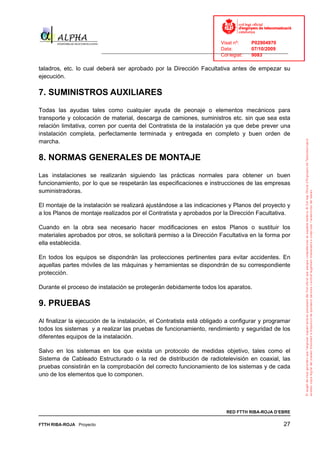 Visat nº:    P02904970
                                                                            Data:        07/10/2009
                          ______________________________________________________________________________
                                                                            Col·legiat:  9083

taladros, etc. lo cual deberá ser aprobado por la Dirección Facultativa antes de empezar su
ejecución.

7. SUMINISTROS AUXILIARES
Todas las ayudas tales como cualquier ayuda de peonaje o elementos mecánicos para
transporte y colocación de material, descarga de camiones, suministros etc. sin que sea esta
relación limitativa, corren por cuenta del Contratista de la instalación ya que debe prever una
instalación completa, perfectamente terminada y entregada en completo y buen orden de
marcha.

8. NORMAS GENERALES DE MONTAJE
Las instalaciones se realizarán siguiendo las prácticas normales para obtener un buen
funcionamiento, por lo que se respetarán las especificaciones e instrucciones de las empresas
suministradoras.

El montaje de la instalación se realizará ajustándose a las indicaciones y Planos del proyecto y
a los Planos de montaje realizados por el Contratista y aprobados por la Dirección Facultativa.

Cuando en la obra sea necesario hacer modificaciones en estos Planos o sustituir los
materiales aprobados por otros, se solicitará permiso a la Dirección Facultativa en la forma por
ella establecida.

En todos los equipos se dispondrán las protecciones pertinentes para evitar accidentes. En
aquellas partes móviles de las máquinas y herramientas se dispondrán de su correspondiente
protección.

Durante el proceso de instalación se protegerán debidamente todos los aparatos.

9. PRUEBAS
Al finalizar la ejecución de la instalación, el Contratista está obligado a configurar y programar
todos los sistemas y a realizar las pruebas de funcionamiento, rendimiento y seguridad de los
diferentes equipos de la instalación.

Salvo en los sistemas en los que exista un protocolo de medidas objetivo, tales como el
Sistema de Cableado Estructurado o la red de distribución de radiotelevisión en coaxial, las
pruebas consistirán en la comprobación del correcto funcionamiento de los sistemas y de cada
uno de los elementos que lo componen.




                                                                              RED FTTH RIBA-ROJA D’EBRE

FTTH RIBA-ROJA Proyecto                                                                               27
 