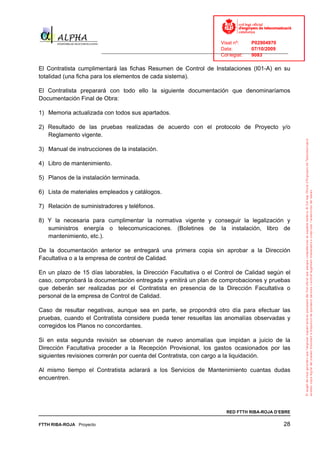 Visat nº:    P02904970
                                                                            Data:        07/10/2009
                          ______________________________________________________________________________
                                                                            Col·legiat:  9083

El Contratista cumplimentará las fichas Resumen de Control de Instalaciones (I01-A) en su
totalidad (una ficha para los elementos de cada sistema).

El Contratista preparará con todo ello la siguiente documentación que denominaríamos
Documentación Final de Obra:

1) Memoria actualizada con todos sus apartados.

2) Resultado de las pruebas realizadas de acuerdo con el protocolo de Proyecto y/o
   Reglamento vigente.

3) Manual de instrucciones de la instalación.

4) Libro de mantenimiento.

5) Planos de la instalación terminada.

6) Lista de materiales empleados y catálogos.

7) Relación de suministradores y teléfonos.

8) Y la necesaria para cumplimentar la normativa vigente y conseguir la legalización y
   suministros energía o telecomunicaciones. (Boletines de la instalación, libro de
   mantenimiento, etc.).

De la documentación anterior se entregará una primera copia sin aprobar a la Dirección
Facultativa o a la empresa de control de Calidad.

En un plazo de 15 días laborables, la Dirección Facultativa o el Control de Calidad según el
caso, comprobará la documentación entregada y emitirá un plan de comprobaciones y pruebas
que deberán ser realizadas por el Contratista en presencia de la Dirección Facultativa o
personal de la empresa de Control de Calidad.

Caso de resultar negativas, aunque sea en parte, se propondrá otro día para efectuar las
pruebas, cuando el Contratista considere pueda tener resueltas las anomalías observadas y
corregidos los Planos no concordantes.

Si en esta segunda revisión se observan de nuevo anomalías que impidan a juicio de la
Dirección Facultativa proceder a la Recepción Provisional, los gastos ocasionados por las
siguientes revisiones correrán por cuenta del Contratista, con cargo a la liquidación.

Al mismo tiempo el Contratista aclarará a los Servicios de Mantenimiento cuantas dudas
encuentren.




                                                                              RED FTTH RIBA-ROJA D’EBRE

FTTH RIBA-ROJA Proyecto                                                                               28
 