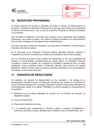 Visat nº:    P02904970
                                                                            Data:        07/10/2009
                          ______________________________________________________________________________
                                                                            Col·legiat:  9083


10. RECEPCION PROVISIONAL
Al resultar positivas las Pruebas y aclaradas las dudas al Servicio de Mantenimiento se
procederá a formalizar la Recepción Provisional de la obra que será firmada por la Propiedad,
su Servicio de Mantenimiento, caso de que así lo decida la Propiedad, la Dirección Facultativa
y el Contratista.

Para formalizar la Recepción Provisional será necesario que el Contratista haya entregado
previamente, tres copias en papel y tres copias en soporte informático de la Documentación
Final de Obra corregidas con las observaciones correspondientes.

Una copia será para la Dirección Facultativa, otra copia para la Propiedad y la tercera para le
Empresa de Control de Calidad.

En el documento de la Recepción Provisional deberá adjuntarse fotocopia conforme la
Propiedad o la Dirección Facultativa han recibido la documentación final de obra corregida.

Si en el momento de ocupar la obra y utilizar las instalaciones no han sido completadas las
Pruebas o la documentación correspondiente por causas ajenas a la Propiedad, Dirección
Facultativa o Control de Calidad, se le retendrá al Contratista la liquidación final y la fianza
establecida, cuyas cantidades podrá la Propiedad utilizarlas para terminar los trabajos
pendientes y abonar el mayor coste y los daños y perjuicios ocasionados a los intervinientes en
los trabajos y a los usuarios de la obra.

11. GARANTIA DE RESULTADOS
Se establece una garantía de aseguramiento de los resultados y de entrega de la
documentación pertinente previa a la Recepción Provisional que vencerá en el momento en
que el Contratista obtenga de la Propiedad o Dirección Facultativa, la aprobación fehaciente de
la documentación pedida en el capítulo PRUEBAS y de forma ineludible la correspondiente a
los apartados:

1) Resultado de las pruebas realizadas de acuerdo con el Protocolo de Proyecto y/o
   Reglamento vigente.

2) Libro de mantenimiento.

3) Planos de la instalación terminada.

4) Y la necesaria para cumplimentar la normativa vigente y conseguir la legalización y
   suministros de fluidos o energía. (Boletines de la instalación, libro de mantenimiento, etc.).




                                                                              RED FTTH RIBA-ROJA D’EBRE

FTTH RIBA-ROJA Proyecto                                                                               29
 