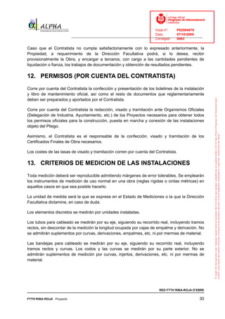 Visat nº:    P02904970
                                                                            Data:        07/10/2009
                          ______________________________________________________________________________
                                                                            Col·legiat:  9083

Caso que el Contratista no cumpla satisfactoriamente con lo expresado anteriormente, la
Propiedad, a requerimiento de la Dirección Facultativa podrá, si lo desea, recibir
provisionalmente la Obra, y encargar a terceros, con cargo a las cantidades pendientes de
liquidación o fianza, los trabajos de documentación y obtención de resultados pendientes.

12. PERMISOS (POR CUENTA DEL CONTRATISTA)
Corre por cuenta del Contratista la confección y presentación de los boletines de la instalación
y libro de mantenimiento oficial, así como el resto de documentos que reglamentariamente
deben ser preparados y aportados por el Contratista.

Corre por cuenta del Contratista la redacción, visado y tramitación ante Organismos Oficiales
(Delegación de Industria, Ayuntamiento, etc.) de los Proyectos necesarios para obtener todos
los permisos oficiales para la construcción, puesta en marcha y conexión de las instalaciones
objeto del Pliego.

Asimismo, el Contratista es el responsable de la confección, visado y tramitación de los
Certificados Finales de Obra necesarios.

Los costes de las tasas de visado y tramitación corren por cuenta del Contratista.

13. CRITERIOS DE MEDICION DE LAS INSTALACIONES
Toda medición deberá ser reproducible admitiendo márgenes de error tolerables. Se emplearán
los instrumentos de medición de uso normal en una obra (reglas rígidas o cintas métricas) en
aquellos casos en que sea posible hacerlo.

La unidad de medida será la que se exprese en el Estado de Mediciones o la que la Dirección
Facultativa dictamine, en caso de duda.

Los elementos discretos se medirán por unidades instaladas.

Los tubos para cableado se medirán por su eje, siguiendo su recorrido real, incluyendo tramos
rectos, sin descontar de la medición la longitud ocupada por cajas de empalme y derivación. No
se admitirán suplementos por curvas, derivaciones, empalmes, etc. ni por mermas de material.

Las bandejas para cableado se medirán por su eje, siguiendo su recorrido real, incluyendo
tramos rectos y curvas. Los codos y las curvas se medirán por su parte exterior. No se
admitirán suplementos de medición por curvas, injertos, derivaciones, etc. ni por mermas de
material.




                                                                              RED FTTH RIBA-ROJA D’EBRE

FTTH RIBA-ROJA Proyecto                                                                               30
 