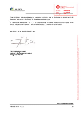 Visat nº:    P02904970
                                                                            Data:        07/10/2009
                          ______________________________________________________________________________
                                                                            Col·legiat:  9083

Esta formación podrá realizarse en cualquier momento que la propiedad o gestor del hotel
considere oportuno, y al número de personas que determine.

El contratista presentará a la D.F. un programa de formación indicando la duración de la
misma, las personas objetivo a las que será dirigida y los apartados del mismo.



Barcelona, 30 de septiembre de 2.009




Fdo. Xavier Edo Ibañez
Ingeniero de Telecomunicación
Colegiado nº 9.083




                                                                              RED FTTH RIBA-ROJA D’EBRE

FTTH RIBA-ROJA Proyecto                                                                               32
 