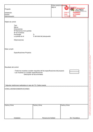 Ficha control materiales
                                                                            M02-A
Proyecto

Instalación:                                                                                    Visat nº:      P02904970
Equipo:                                                                                         Data:          07/10/2009
Denominación                                                                                    Col·legiat:    9083



Objeto de control

                Tipo:
                Marca:
                Dimensiones:
                Nº Elementos de la partida:
                Nº de muestras:
                Porcentaje:                   %
                La partida es el              % del total del presupuesto

                Observaciones




Debe cumplir:

                Especificaciones Proyecto:




Resultado del control:

                - Todas las muestras cumplen requisitos del las especificaciones del proyecto
                - Las muestras no cumplen especificaciones
                               Descripción de las anomalias.




* Adjuntar mediciones realizadas en caso de F.O, Cable coaxial,

CONCLUSIONES/OBSERVACIONES




Fecha y firma                                 Fecha y firma                               Fecha y firma




                Instalador                                    Persona de Calidad                          Dir. Facultativa
 