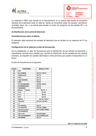 Visat nº:    P02904970
                                                                             Data:        07/10/2009
                           ______________________________________________________________________________
                                                                             Col·legiat:  9083

La cabecera o MDF esta situado en el Ayuntamiento en su planta baja donde se encuentra
estudios de la televisión local, en este es donde se concentran todos los equipos, servidores,
centralita, láser, etc., y es donde esta situado el centro de recepción de las señales RF y su
procesamiento.

A) Distribución de la señal de televisión

Consideraciones sobre el diseño.

El operador debe transmitir las señales de televisión que se reciben en su cabecera de TV ya
existente,

Configuración de la cabecera y plan de frecuencias

Se ha establecido un plan de frecuencias para la distribución de las señales de televisión y
radiodifusión terrenal como satélite que permita la distribución de las señales por los canales
previstos, se respeten los canales destinados a otros servicios que puedan incorporarse en un
futuro.

El plan de frecuencias es el siguiente.


CANAL           CONTENIDO             MODULO TIPO
  69    TXT
  68    40 LATINOS                 OV 36 + OR 21
  67    ANDALUCIA                  OV 76
  66    TVE i                      OV 76
  65    TELE MADRID                OV 76
  64    CNN                        OV 85
  63    TV VALENCIANA              OV 96 + OV36
  62    EXTREMADURA                OV 76
  61    CANARIAS                   OV 76
  59    Disney  Chanel                   OV 79 - T
  58    C 33                               OV 45
  56    TV 3                               OV 45
  54    ETV.                               OV 76
  53    SEXTA                         OV 36 + OR 21
  52    TVE 24 H                   OV 36 + OV 96 T
  49    ¿?
  48    TV GALICIA                 OV 76
  47    TV Local R-R               OV 36 + FIBRA
  46    TDT-TXT TV LOCAL           OV 75 MUX VIDEO
  45    TV5 FRANCES
  44    TDT -8 TV                  OV 45 D MUX
  43    TDT AUTONOMICO             0V 75 M MUX SAT
  42    ASTURIAS                   OV 76



                                                                               RED FTTH RIBA-ROJA D’EBRE

FTTH RIBA-ROJA Proyecto                                                                                 6
 