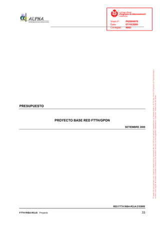 Visat nº:    P02904970
                                                                            Data:        07/10/2009
                          ______________________________________________________________________________
                                                                            Col·legiat:  9083




PRESUPUESTO



                             PROYECTO BASE RED FTTH/GPON
                                                                                        SETIEMBRE 2009




                                                                              RED FTTH RIBA-ROJA D’EBRE

FTTH RIBA-ROJA Proyecto                                                                               33
 