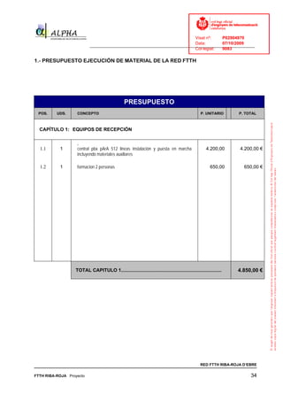 Visat nº:    P02904970
                                                                            Data:        07/10/2009
                          ______________________________________________________________________________
                                                                            Col·legiat:  9083

1.- PRESUPUESTO EJECUCIÓN DE MATERIAL DE LA RED FTTH




                                                PRESUPUESTO
 POS.     UDS.     CONCEPTO                                                                     P. UNITARIO      P. TOTAL



  CAPÍTULO 1: EQUIPOS DE RECEPCIÓN



  1.1      1       central pbx pArA 512 lineas instalación y puesta en marcha                       4.200,00     4.200,00 €
                   incluyendo materiales auxiliares

  1.2      1       formacion 2 personas                                                               650,00       650,00 €




                  TOTAL CAPITULO 1............................................................................   4.850,00 €




                                                                                                RED FTTH RIBA-ROJA D’EBRE

FTTH RIBA-ROJA Proyecto                                                                                               34
 