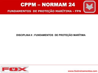 www.foxtreinamentos.com
CPPM – NORMAM 24
FUNDAMENTOS DE PROTEÇÃO MARÍTIMA - FPN
DISCIPLINA II : FUNDAMENTOS DE PROTEÇÃO MARÍTIMA
 