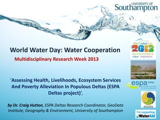 World Water Day: Water Cooperation
   Multidisciplinary Research Week 2013


 ‘Assessing Health, Livelihoods, Ecosystem Services
  And Poverty Alleviation In Populous Deltas (ESPA
                  Deltas project)’,

by Dr. Craig Hutton, ESPA Deltas Research Coordinator, GeoData
Institute, Geography & Environment, University of Southampton
 