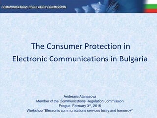 The Consumer Protection in
Electronic Communications in Bulgaria
Andreana Atanasova
Member of the Communications Regulation Commission
Prague, February 3rd, 2015
Workshop “Electronic communications services today and tomorrow”
 