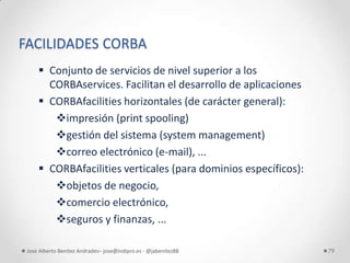 FACILIDADES CORBA
      Conjunto de servicios de nivel superior a los
       CORBAservices. Facilitan el desarrollo de aplicaciones
      CORBAfacilities horizontales (de carácter general):
        impresión (print spooling)
        gestión del sistema (system management)
        correo electrónico (e-mail), ...
      CORBAfacilities verticales (para dominios específicos):
        objetos de negocio,
        comercio electrónico,
        seguros y finanzas, ...

 Jose Alberto Benítez Andrades– jose@indipro.es - @jabenitez88   79
 