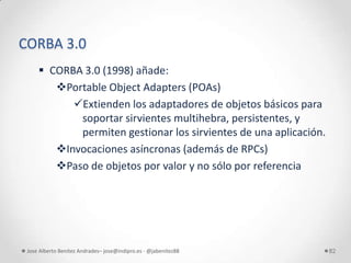 CORBA 3.0
      CORBA 3.0 (1998) añade:
        Portable Object Adapters (POAs)
           Extienden los adaptadores de objetos básicos para
            soportar sirvientes multihebra, persistentes, y
            permiten gestionar los sirvientes de una aplicación.
        Invocaciones asíncronas (además de RPCs)
        Paso de objetos por valor y no sólo por referencia




 Jose Alberto Benítez Andrades– jose@indipro.es - @jabenitez88     82
 