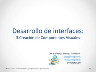 Desarrollo de interfaces:
            3.Creación de Componentes Visuales


                                                               Jose Alberto Benítez Andrades
                                                                             jose@indipro.es
                                                                              www.indipro.es
                                                                                @indiproweb

Jose Alberto Benítez Andrades– jose@indipro.es - @indiproweb                                   1
 