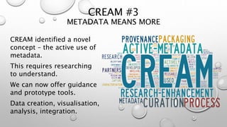 CREAM #3
METADATA MEANS MORE
CREAM identified a novel
concept – the active use of
metadata.
This requires researching
to understand.
We can now offer guidance
and prototype tools.
Data creation, visualisation,
analysis, integration.
 