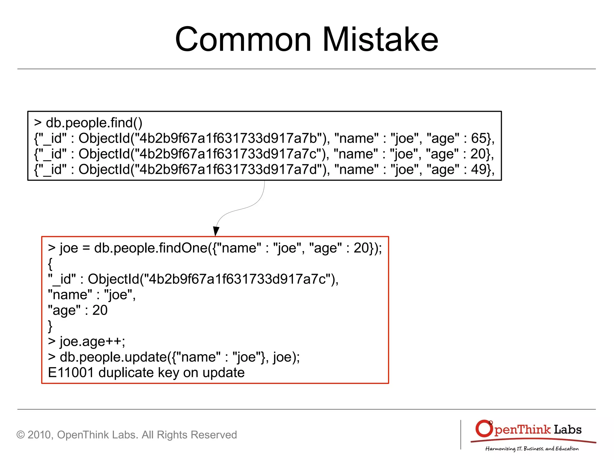 © 2010, OpenThink Labs. All Rights Reserved
Common Mistake
> db.people.find()
{"_id" : ObjectId("4b2b9f67a1f631733d917a7b"), "name" : "joe", "age" : 65},
{"_id" : ObjectId("4b2b9f67a1f631733d917a7c"), "name" : "joe", "age" : 20},
{"_id" : ObjectId("4b2b9f67a1f631733d917a7d"), "name" : "joe", "age" : 49},
> joe = db.people.findOne({"name" : "joe", "age" : 20});
{
"_id" : ObjectId("4b2b9f67a1f631733d917a7c"),
"name" : "joe",
"age" : 20
}
> joe.age++;
> db.people.update({"name" : "joe"}, joe);
E11001 duplicate key on update
 