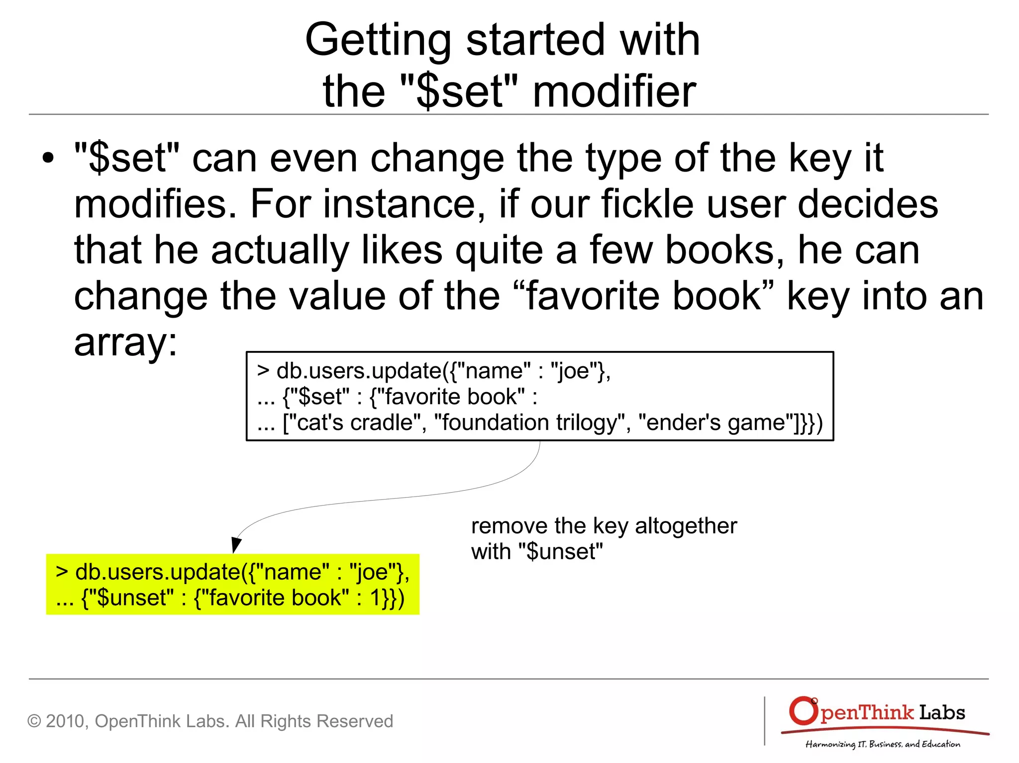 © 2010, OpenThink Labs. All Rights Reserved
Getting started with
the "$set" modifier
● "$set" can even change the type of the key it
modifies. For instance, if our fickle user decides
that he actually likes quite a few books, he can
change the value of the “favorite book” key into an
array:
> db.users.update({"name" : "joe"},
... {"$set" : {"favorite book" :
... ["cat's cradle", "foundation trilogy", "ender's game"]}})
> db.users.update({"name" : "joe"},
... {"$unset" : {"favorite book" : 1}})
remove the key altogether
with "$unset"
 