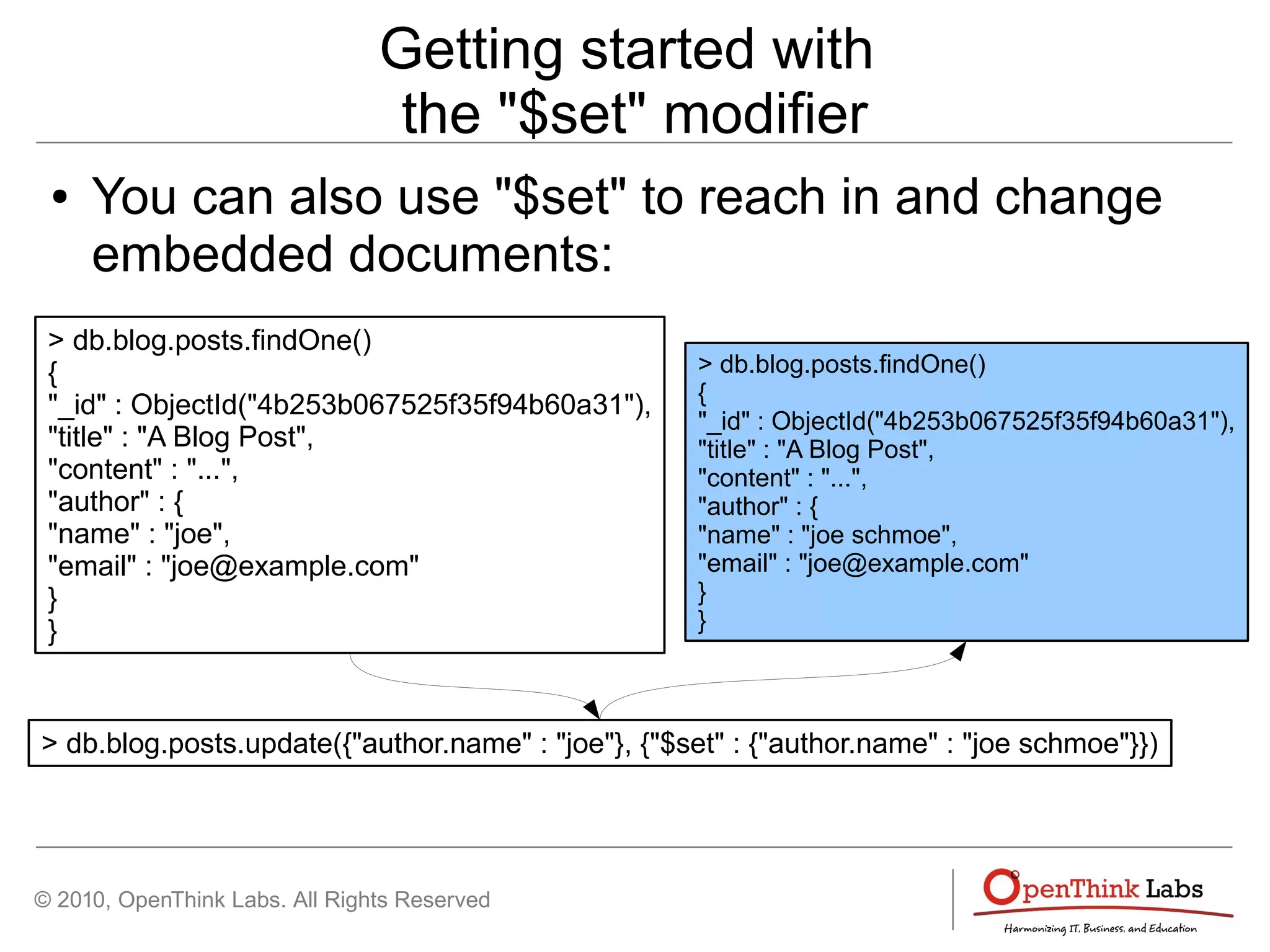 © 2010, OpenThink Labs. All Rights Reserved
Getting started with
the "$set" modifier
● You can also use "$set" to reach in and change
embedded documents:
> db.blog.posts.findOne()
{
"_id" : ObjectId("4b253b067525f35f94b60a31"),
"title" : "A Blog Post",
"content" : "...",
"author" : {
"name" : "joe",
"email" : "joe@example.com"
}
}
> db.blog.posts.update({"author.name" : "joe"}, {"$set" : {"author.name" : "joe schmoe"}})
> db.blog.posts.findOne()
{
"_id" : ObjectId("4b253b067525f35f94b60a31"),
"title" : "A Blog Post",
"content" : "...",
"author" : {
"name" : "joe schmoe",
"email" : "joe@example.com"
}
}
 