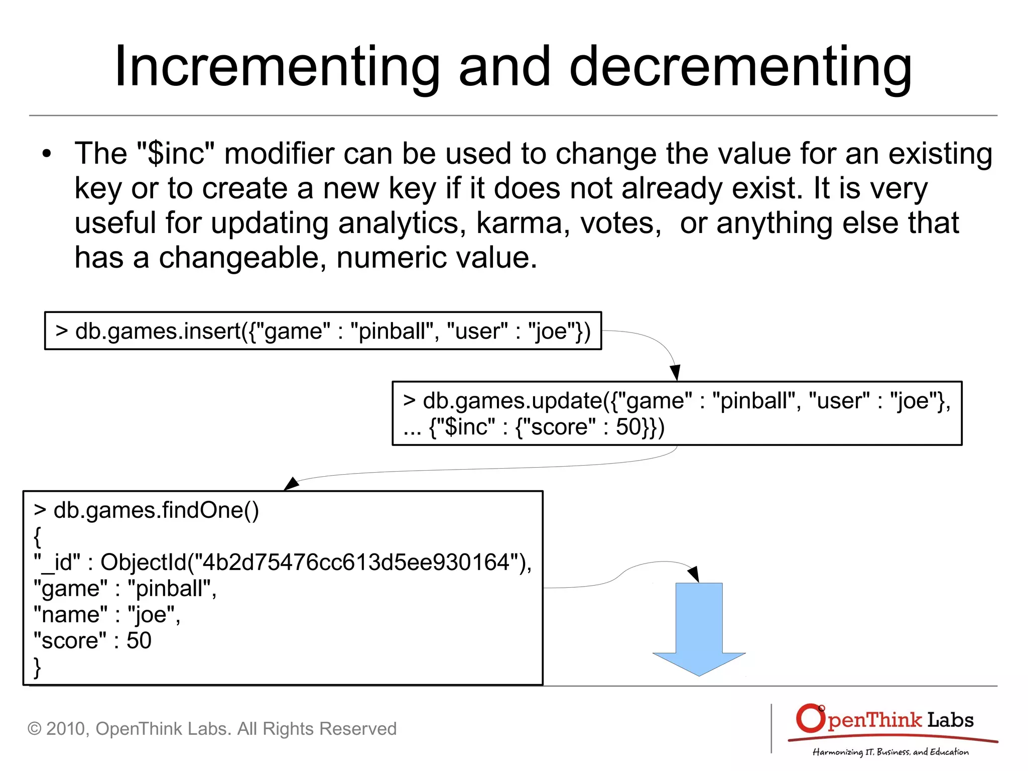 © 2010, OpenThink Labs. All Rights Reserved
Incrementing and decrementing
● The "$inc" modifier can be used to change the value for an existing
key or to create a new key if it does not already exist. It is very
useful for updating analytics, karma, votes, or anything else that
has a changeable, numeric value.
> db.games.insert({"game" : "pinball", "user" : "joe"})
> db.games.update({"game" : "pinball", "user" : "joe"},
... {"$inc" : {"score" : 50}})
> db.games.findOne()
{
"_id" : ObjectId("4b2d75476cc613d5ee930164"),
"game" : "pinball",
"name" : "joe",
"score" : 50
}
 