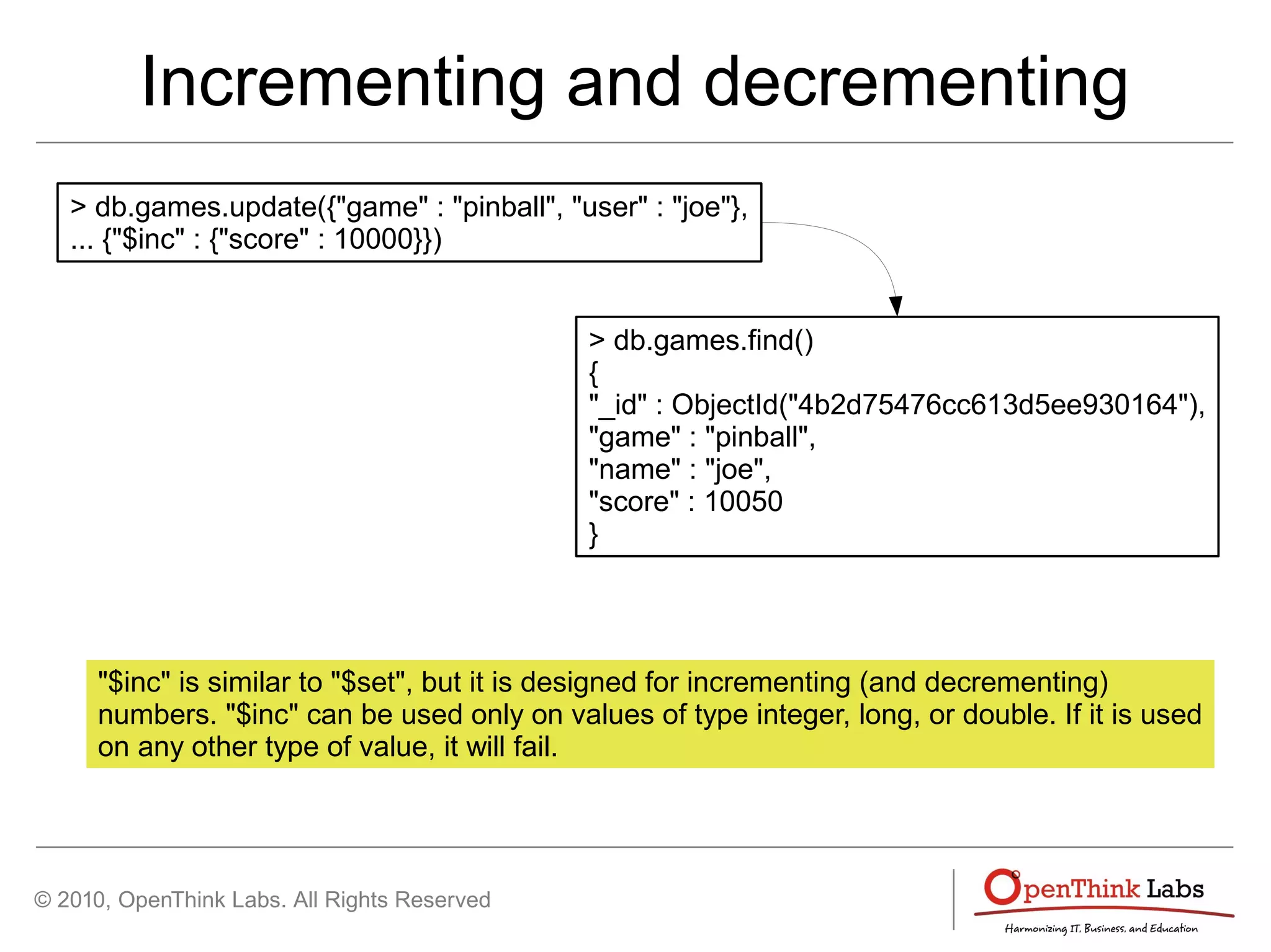 © 2010, OpenThink Labs. All Rights Reserved
Incrementing and decrementing
> db.games.update({"game" : "pinball", "user" : "joe"},
... {"$inc" : {"score" : 10000}})
> db.games.find()
{
"_id" : ObjectId("4b2d75476cc613d5ee930164"),
"game" : "pinball",
"name" : "joe",
"score" : 10050
}
"$inc" is similar to "$set", but it is designed for incrementing (and decrementing)
numbers. "$inc" can be used only on values of type integer, long, or double. If it is used
on any other type of value, it will fail.
 